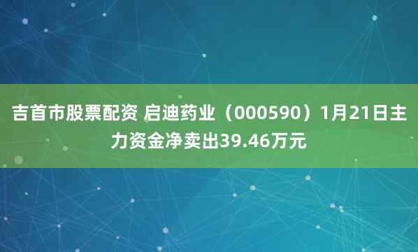 吉首市股票配资 启迪药业（000590）1月21日主力资金净卖出39.46万元