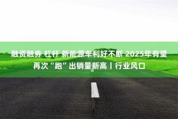 融资融券 杠杆 新能源车利好不断 2025年有望再次“跑”出销量新高丨行业风口