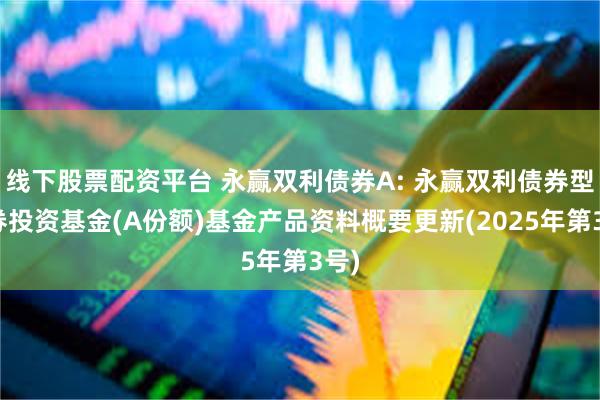 线下股票配资平台 永赢双利债券A: 永赢双利债券型证券投资基金(A份额)基金产品资料概要更新(2025年第3号)