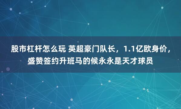 股市杠杆怎么玩 英超豪门队长，1.1亿欧身价，盛赞签约升班马