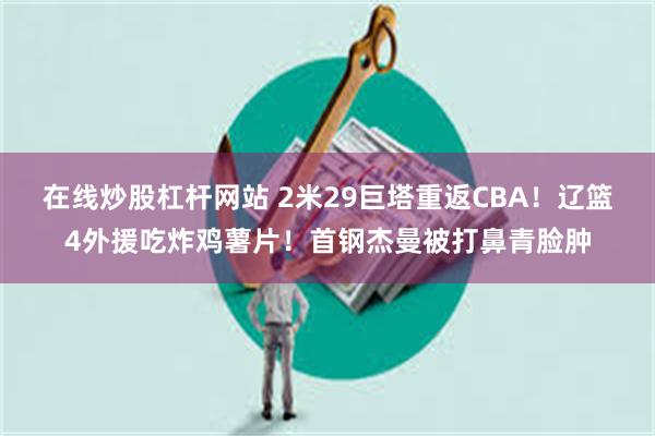 在线炒股杠杆网站 2米29巨塔重返CBA！辽篮4外援吃炸鸡薯片！首钢杰曼被打鼻青脸肿