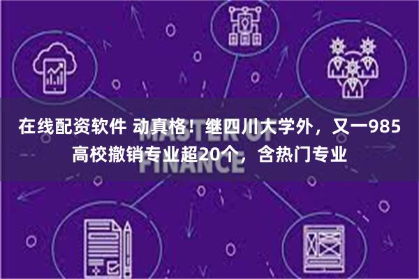 在线配资软件 动真格！继四川大学外，又一985高校撤销专业超20个，含热门专业