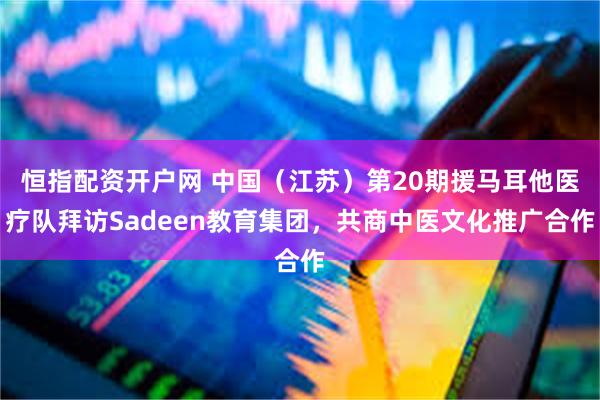 恒指配资开户网 中国（江苏）第20期援马耳他医疗队拜访Sadeen教育集团，共商中医文化推广合作