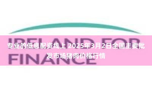 专业的低息配资线上 2025年3月2日全国主要批发市场猪肉价