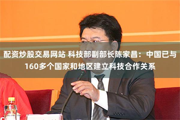 配资炒股交易网站 科技部副部长陈家昌：中国已与160多个国家和地区建立科技合作关系