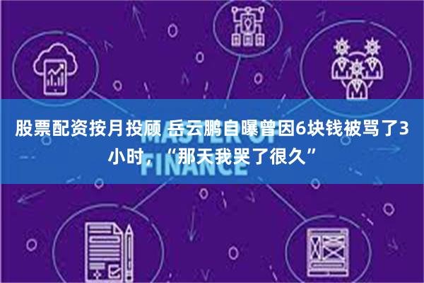 股票配资按月投顾 岳云鹏自曝曾因6块钱被骂了3小时，“那天我哭了很久”