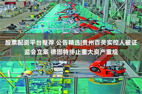 股票配资平台推荐 公告精选|贵州百灵实控人被证监会立案 德固