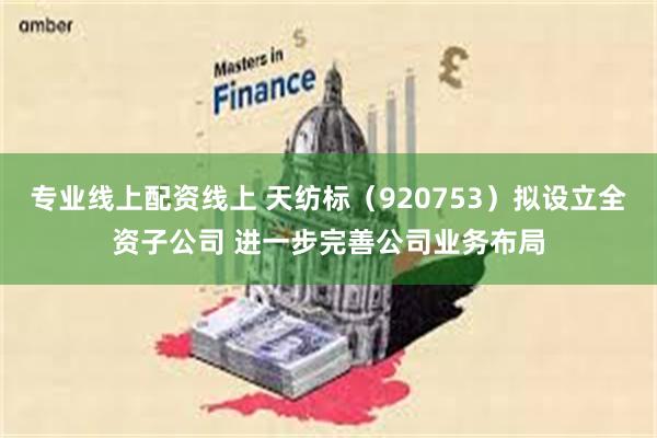 专业线上配资线上 天纺标(920753)拟设立全资子公司 进