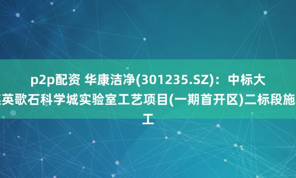 p2p配资 华康洁净(301235.SZ)：中标大连英歌石科学城实验室工艺项目(一期首开区)二标段施工