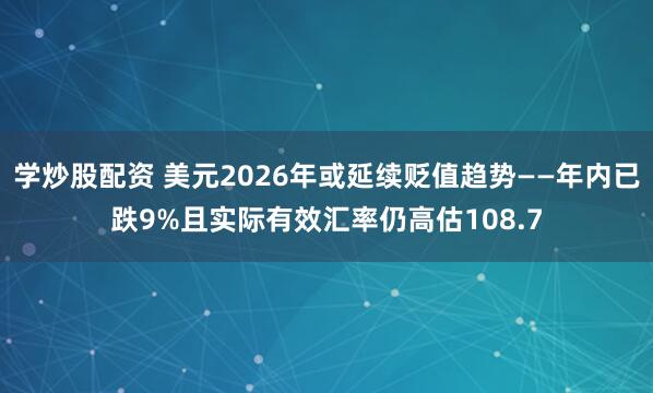 学炒股配资 美元2026年或延续贬值趋势——年内已跌9%且实际有效汇率仍高估108.7